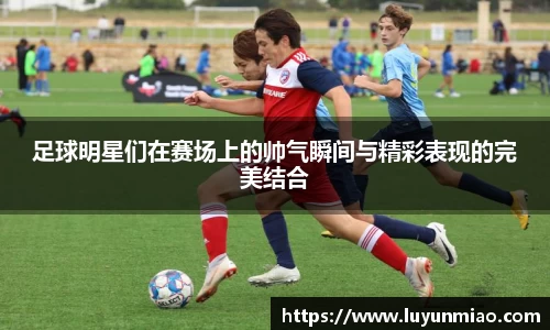 足球明星们在赛场上的帅气瞬间与精彩表现的完美结合